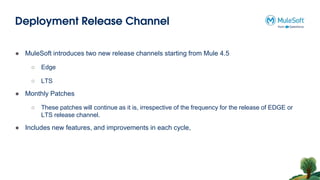 Deployment Release Channel
● MuleSoft introduces two new release channels starting from Mule 4.5
○ Edge
○ LTS
● Monthly Patches
○ These patches will continue as it is, irrespective of the frequency for the release of EDGE or
LTS release channel.
● Includes new features, and improvements in each cycle,
 