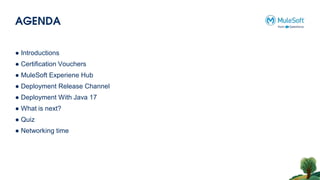 AGENDA
● Introductions
● Certification Vouchers
● MuleSoft Experiene Hub
● Deployment Release Channel
● Deployment With Java 17
● What is next?
● Quiz
● Networking time
 