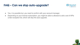 FAQ – Can we stop auto-upgrade?
● Yes, it is possible but, you need to confirm with your account manager.
● Depending on your license subscription, you might be able to allowed to add a set of APIs
under exception list, which will skip the auto-upgrade.
 