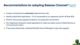 Recommentations for adopting Release Channel
● Create a comprehensive automated regression test suite.
● Identify critical Mule Applications – If it is not possible to run regression test for all Mule APIs.
● Perform manual auto-upgrade for Mule for non-production environment.
● Run Regression testing for critical applications to make sure latest version of Mule Runtime is
not causing any issues.
● If any issues discovered, contacted MuleSoft Account Manager to stop auto-upgrade.
 