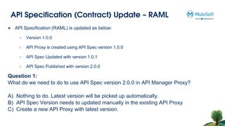 API Specification (Contract) Update – RAML
Question 1:
What do we need to do to use API Spec version 2.0.0 in API Manager Proxy?
A) Nothing to do. Latest version will be picked up automatically.
B) API Spec Version needs to updated manually in the existing API Proxy
C) Create a new API Proxy with latest version.
● API Specification (RAML) is updated as below:
○ Version 1.0.0
○ API Proxy is created using API Spec version 1.0.0
○ API Spec Updated with version 1.0.1
○ API Spec Published with version 2.0.0
 