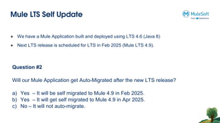 Mule LTS Self Update
Question #2
Will our Mule Application get Auto-Migrated after the new LTS release?
a) Yes – It will be self migrated to Mule 4.9 in Feb 2025.
b) Yes – It will get self migrated to Mule 4.9 in Apr 2025.
c) No – It will not auto-migrate.
● We have a Mule Application built and deployed using LTS 4.6 (Java 8)
● Next LTS release is scheduled for LTS in Feb 2025 (Mule LTS 4.9).
 