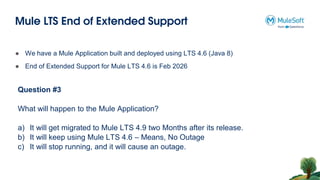Mule LTS End of Extended Support
Question #3
What will happen to the Mule Application?
a) It will get migrated to Mule LTS 4.9 two Months after its release.
b) It will keep using Mule LTS 4.6 – Means, No Outage
c) It will stop running, and it will cause an outage.
● We have a Mule Application built and deployed using LTS 4.6 (Java 8)
● End of Extended Support for Mule LTS 4.6 is Feb 2026
 