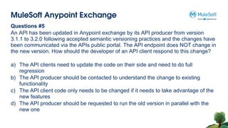MuleSoft Anypoint Exchange
Questions #5
An API has been updated in Anypoint exchange by its API producer from version
3.1.1 to 3.2.0 following accepted semantic versioning practices and the changes have
been communicated via the APIs public portal. The API endpoint does NOT change in
the new version. How should the developer of an API client respond to this change?
a) The API clients need to update the code on their side and need to do full
regression
b) The API producer should be contacted to understand the change to existing
functionality
c) The API client code only needs to be changed if it needs to take advantage of the
new features
d) The API producer should be requested to run the old version in parallel with the
new one
 