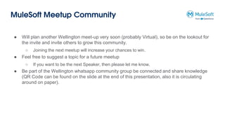 MuleSoft Meetup Community
● Will plan another Wellington meet-up very soon (probably Virtual), so be on the lookout for
the invite and invite others to grow this community.
○ Joining the next meetup will increase your chances to win.
● Feel free to suggest a topic for a future meetup
○ If you want to be the next Speaker, then please let me know.
● Be part of the Wellington whatsapp community group be connected and share knowledge
(QR Code can be found on the slide at the end of this presentation, also it is circulating
around on paper).
 