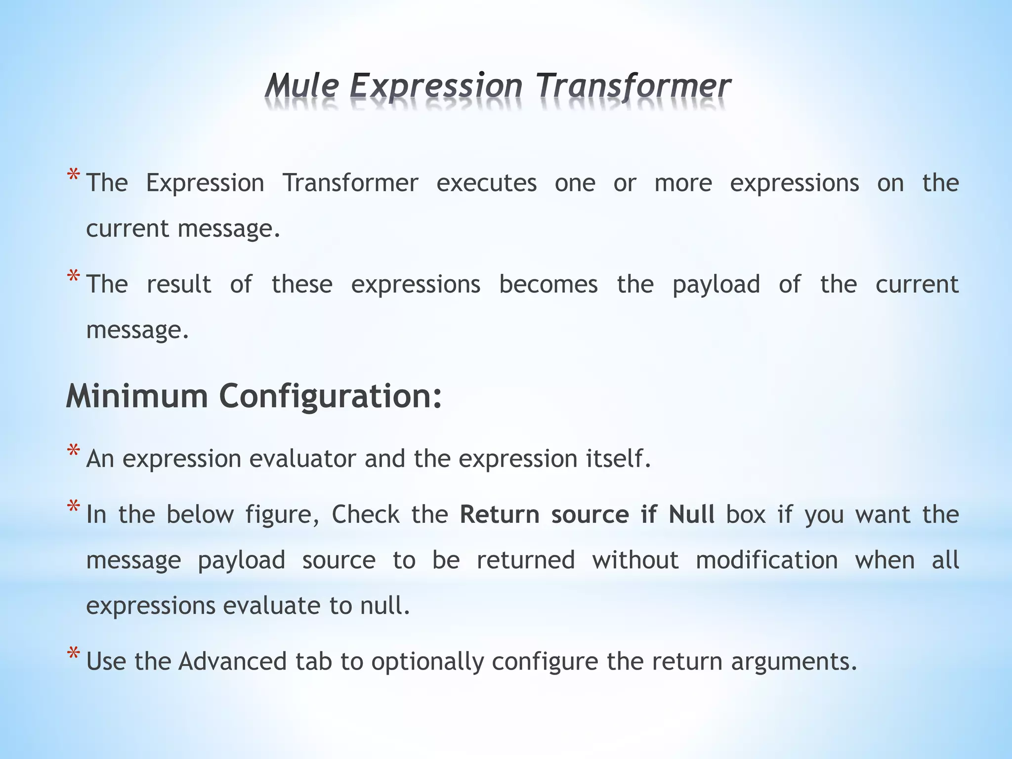 *The Expression Transformer executes one or more expressions on the
current message.
*The result of these expressions becomes the payload of the current
message.
Minimum Configuration:
*An expression evaluator and the expression itself.
*In the below figure, Check the Return source if Null box if you want the
message payload source to be returned without modification when all
expressions evaluate to null.
*Use the Advanced tab to optionally configure the return arguments.
 