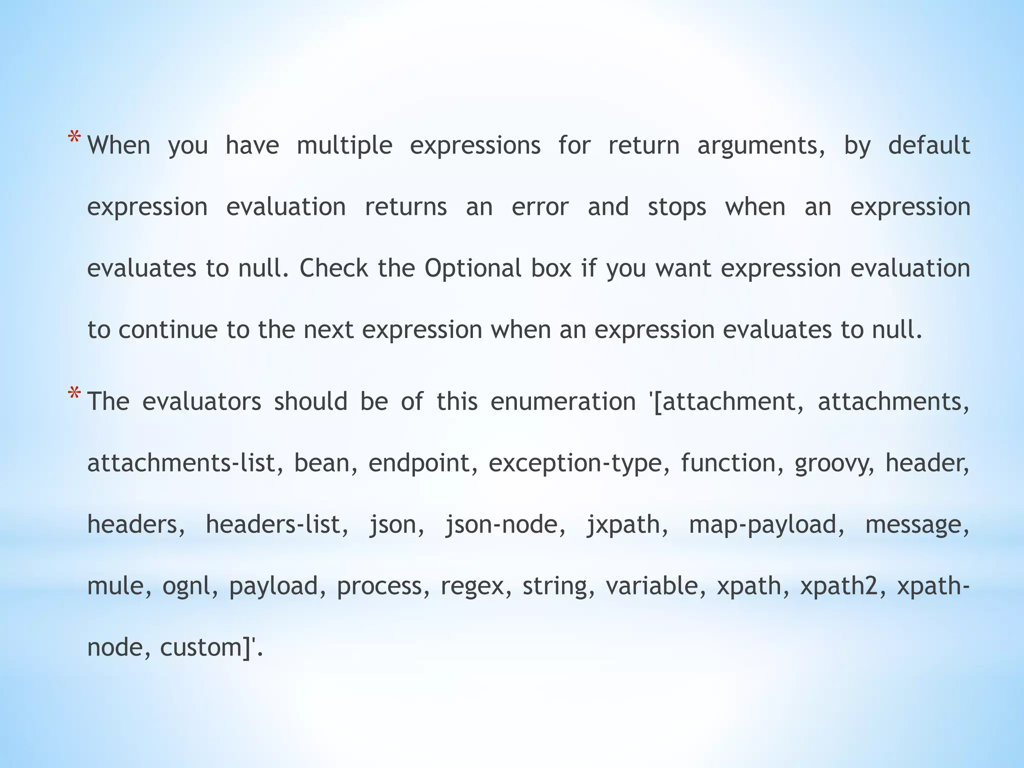 *When you have multiple expressions for return arguments, by default
expression evaluation returns an error and stops when an expression
evaluates to null. Check the Optional box if you want expression evaluation
to continue to the next expression when an expression evaluates to null.
*The evaluators should be of this enumeration '[attachment, attachments,
attachments-list, bean, endpoint, exception-type, function, groovy, header,
headers, headers-list, json, json-node, jxpath, map-payload, message,
mule, ognl, payload, process, regex, string, variable, xpath, xpath2, xpath-
node, custom]'.
 