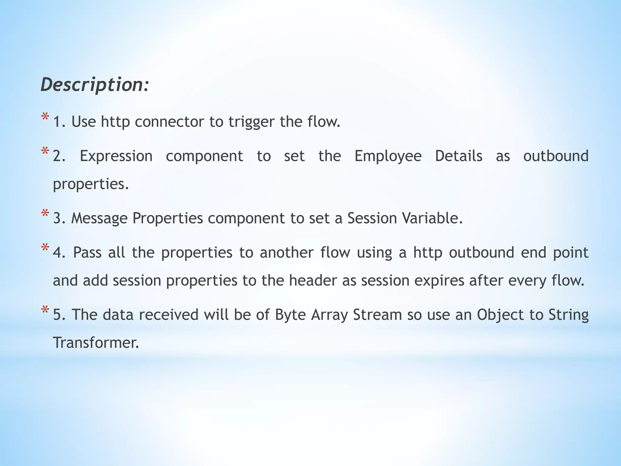 Description:
*1. Use http connector to trigger the flow.
*2. Expression component to set the Employee Details as outbound
properties.
*3. Message Properties component to set a Session Variable.
*4. Pass all the properties to another flow using a http outbound end point
and add session properties to the header as session expires after every flow.
*5. The data received will be of Byte Array Stream so use an Object to String
Transformer.
 