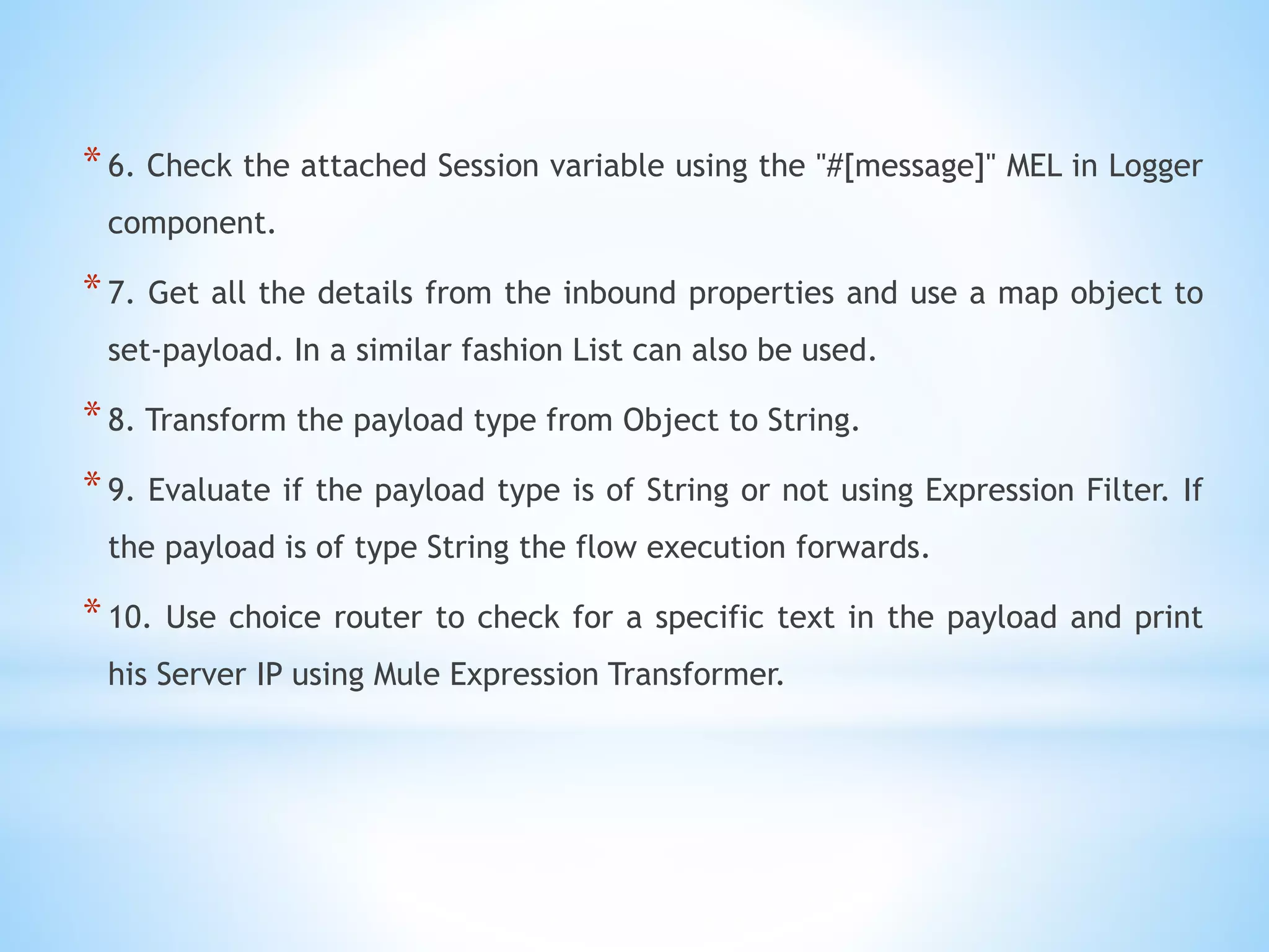 *6. Check the attached Session variable using the "#[message]" MEL in Logger
component.
*7. Get all the details from the inbound properties and use a map object to
set-payload. In a similar fashion List can also be used.
*8. Transform the payload type from Object to String.
*9. Evaluate if the payload type is of String or not using Expression Filter. If
the payload is of type String the flow execution forwards.
*10. Use choice router to check for a specific text in the payload and print
his Server IP using Mule Expression Transformer.
 