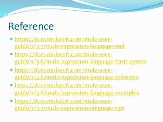 Reference
 https://docs.mulesoft.com/mule-user-
guide/v/3.7/mule-expression-language-mel
 https://docs.mulesoft.com/mule-user-
guide/v/3.6/mule-expression-language-basic-syntax
 https://docs.mulesoft.com/mule-user-
guide/v/3.6/mule-expression-language-reference
 https://docs.mulesoft.com/mule-user-
guide/v/3.6/mule-expression-language-examples
 https://docs.mulesoft.com/mule-user-
guide/v/3.7/mule-expression-language-tips
 