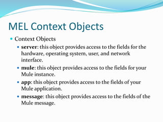 MEL Context Objects
 Context Objects
 server: this object provides access to the fields for the
hardware, operating system, user, and network
interface.
 mule: this object provides access to the fields for your
Mule instance.
 app: this object provides access to the fields of your
Mule application.
 message: this object provides access to the fields of the
Mule message.
 