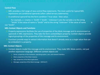 MULE EXPRESSION LANGUAGE–CONTROL FLOW, CONTEXT
OBJECTS
Control Flow
 MEL provides a full range of Java control flow statements. The most useful for typical MEL
expressions are conditional operands (often called ternary statements).
 A conditional operand has the form condition ? true value : false value.
For example, x = (name == 'Smith' ? 'Smith' : 'Unknown') sets the variable x to the string
"Smith" if the value of name is "Smith" and to the string "Unknown" if the value of name is
not "Smith".
MEL Context Objects and Functions
 Property expressions facilitate the use of properties of the Mule message and its environment as
operands in MEL expressions. They take the form contextObject.property. Context objects provide
logical groupings of the properties of the message and its environment.
 Functions provide ways to extract information that doesn’t already exist as a single value that can
be embodied in a property.
MEL Context Objects
 Context objects model the message and its environment. They make MEL Mule-centric, not just
another expression language. Different context objects are
 Server: properties of the hardware, operating system, user, and network interface.
 Mule: properties of the Mule instance.
 App: properties of the Mule application.
 Message: properties of the Mule message - [DEFAULT]
 