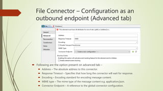 File Connector – Configuration as an
outbound endpoint (Advanced tab)
 Following are the option present on advanced tab –
 Address – The absolute address to this connector.
 Response Timeout – Specifies that how long the connector will wait for response.
 Encoding – Encoding standard for encoding message content.
 MIME type – The mime type of the message content e.g. application/json.
 Connector Endpoint – A reference to the global connector configuration.
 