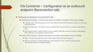 File Connector – Configuration as an outbound
endpoint (Reconnection tab)
 Following are properties on reconnection tab –
 Standard Reconnection – Use this radio button to enable a standard reconnection strategy.
 Frequency (ms) – The frequency time in milliseconds after which the File connector will try to access the
web address URL.
 Reconnect Attempts – This tells how many times the File connector will try to connect to web address
URL.
 Reconnector Forever – Check this box if there is need to make File connector connect to web address
URL until there is a successful connection with it.
 Custom Reconnection – Use this radio button to create a custom Reconnection strategy.
 Class – The java class which will come in action after a failed connection attempt.
 Run the connection in a separated thread – Check this box if there is need to use this custom
reconnection operation in separate thread.
 