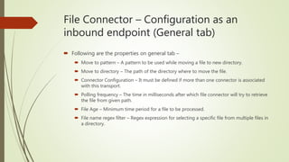 File Connector – Configuration as an
inbound endpoint (General tab)
 Following are the properties on general tab –
 Move to pattern – A pattern to be used while moving a file to new directory.
 Move to directory – The path of the directory where to move the file.
 Connector Configuration – It must be defined if more than one connector is associated
with this transport.
 Polling frequency – The time in milliseconds after which file connector will try to retrieve
the file from given path.
 File Age – Minimum time period for a file to be processed.
 File name regex filter – Regex expression for selecting a specific file from multiple files in
a directory.
 