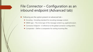 File Connector – Configuration as an
inbound endpoint (Advanced tab)
 Following are the option present on advanced tab –
 Encoding – Encoding standard for encoding message content.
 MIME type – The mime type of the message content e.g. application/json.
 Connector Endpoint – A reference to the global connector configuration.
 Comparator – Define a comparator for sorting incoming files.
 