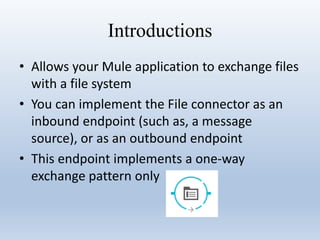 Introductions
• Allows your Mule application to exchange files
with a file system
• You can implement the File connector as an
inbound endpoint (such as, a message
source), or as an outbound endpoint
• This endpoint implements a one-way
exchange pattern only
 