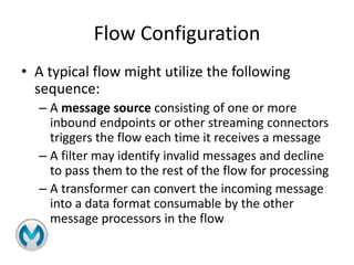 Flow Configuration
• A typical flow might utilize the following
sequence:
– A message source consisting of one or more
inbound endpoints or other streaming connectors
triggers the flow each time it receives a message
– A filter may identify invalid messages and decline
to pass them to the rest of the flow for processing
– A transformer can convert the incoming message
into a data format consumable by the other
message processors in the flow
 