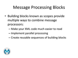 Message Processing Blocks
• Building blocks known as scopes provide
multiple ways to combine message
processors:
– Make your XML code much easier to read
– Implement parallel processing
– Create reusable sequences of building blocks
 