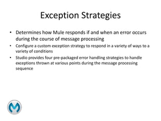 Exception Strategies
• Determines how Mule responds if and when an error occurs
during the course of message processing
• Configure a custom exception strategy to respond in a variety of ways to a
variety of conditions
• Studio provides four pre-packaged error handling strategies to handle
exceptions thrown at various points during the message processing
sequence
 