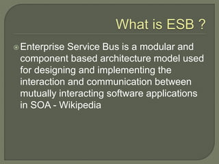 Enterprise Service Bus is a modular and
component based architecture model used
for designing and implementing the
interaction and communication between
mutually interacting software applications
in SOA - Wikipedia
 