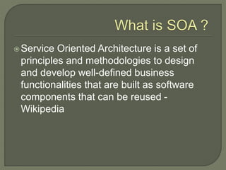 Service Oriented Architecture is a set of
principles and methodologies to design
and develop well-defined business
functionalities that are built as software
components that can be reused -
Wikipedia
 