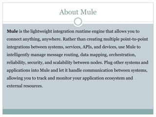 About Mule
Mule is the lightweight integration runtime engine that allows you to
connect anything, anywhere. Rather than creating multiple point-to-point
integrations between systems, services, APIs, and devices, use Mule to
intelligently manage message routing, data mapping, orchestration,
reliability, security, and scalability between nodes. Plug other systems and
applications into Mule and let it handle communication between systems,
allowing you to track and monitor your application ecosystem and
external resources.
