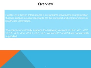 3
Overview
Health Level Seven International is a standards development organization
that has defined a set of standards for the transport and communication of
healthcare information.
The connector currently supports the following versions of HL7: v2.1, v2.2,
v2.3.1, v2.3, v2.4, v2.5.1, v2.5, v2.6. Versions 2.7 and 2.8 are not currently
supported.