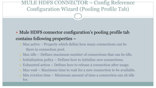 MULE HDFS CONNECTOR – Config Reference
Configuration Wizard (Pooling Profile Tab)
 Mule HDFS connector configuration’s pooling profile tab
contains following properties –
 Max active – Property which define how many connections can be
there in connection pool.
 Max idle – Defines maximum number of connections that can be idle.
 Initialization policy – Defines how to initialize new connections.
 Exhausted action – Defines how to release a connection after usage.
 Max wait – Maximum time to wait for a new connection to be available.
 Min eviction time – Minimum amount of time a connection can sit idle
for.
 