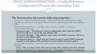 MULE HDFS CONNECTOR – Config Reference
Configuration Wizard (Reconnection Tab)
 The Reconnection tab contains following properties –
 Do not use a Reconnection Strategy – This is the default radio button which
specifies do not try to reconnect if there is error connecting to the web address
URL.
 Standard Reconnection – Use this radio button to enable a standard
reconnection strategy.
 Frequency (ms) – The frequency time in milliseconds after which the HDFS
connector will try to access the web address URL.
 Reconnect Attempts – This tells how many times the HDFS connector will try to
connect to web address URL.
 Reconnector Forever – Check this box if there is need to make HDFS connector
connect to web address URL until there is a successful connection with it.
 Custom Reconnection – Use this radio button to create a custom Reconnection
strategy.
 Class – The java class which will come in action after a failed connection attempt.
 Run the connection in a separated thread – Check this box if there is need to use
this custom reconnection operation in separate thread.
 
