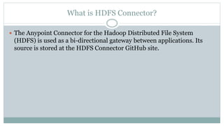 What is HDFS Connector?
 The Anypoint Connector for the Hadoop Distributed File System
(HDFS) is used as a bi-directional gateway between applications. Its
source is stored at the HDFS Connector GitHub site.
 