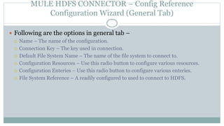 MULE HDFS CONNECTOR – Config Reference
Configuration Wizard (General Tab)
 Following are the options in general tab –
 Name – The name of the configuration.
 Connection Key – The key used in connection.
 Default File System Name – The name of the file system to connect to.
 Configuration Resources – Use this radio button to configure various resources.
 Configuration Enteries – Use this radio button to configure various enteries.
 File System Reference – A readily configured to used to connect to HDFS.
 