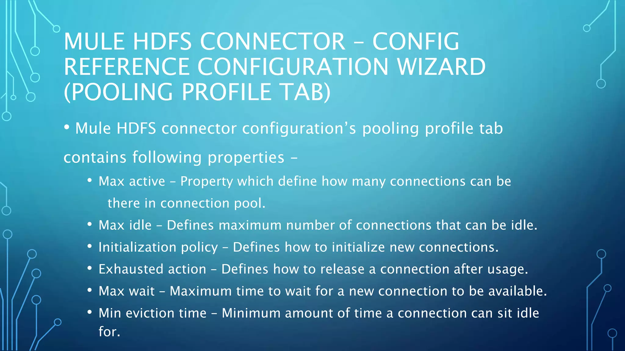 MULE HDFS CONNECTOR – CONFIG
REFERENCE CONFIGURATION WIZARD
(POOLING PROFILE TAB)
• Mule HDFS connector configuration’s pooling profile tab
contains following properties –
• Max active – Property which define how many connections can be
there in connection pool.
• Max idle – Defines maximum number of connections that can be idle.
• Initialization policy – Defines how to initialize new connections.
• Exhausted action – Defines how to release a connection after usage.
• Max wait – Maximum time to wait for a new connection to be available.
• Min eviction time – Minimum amount of time a connection can sit idle
for.
 