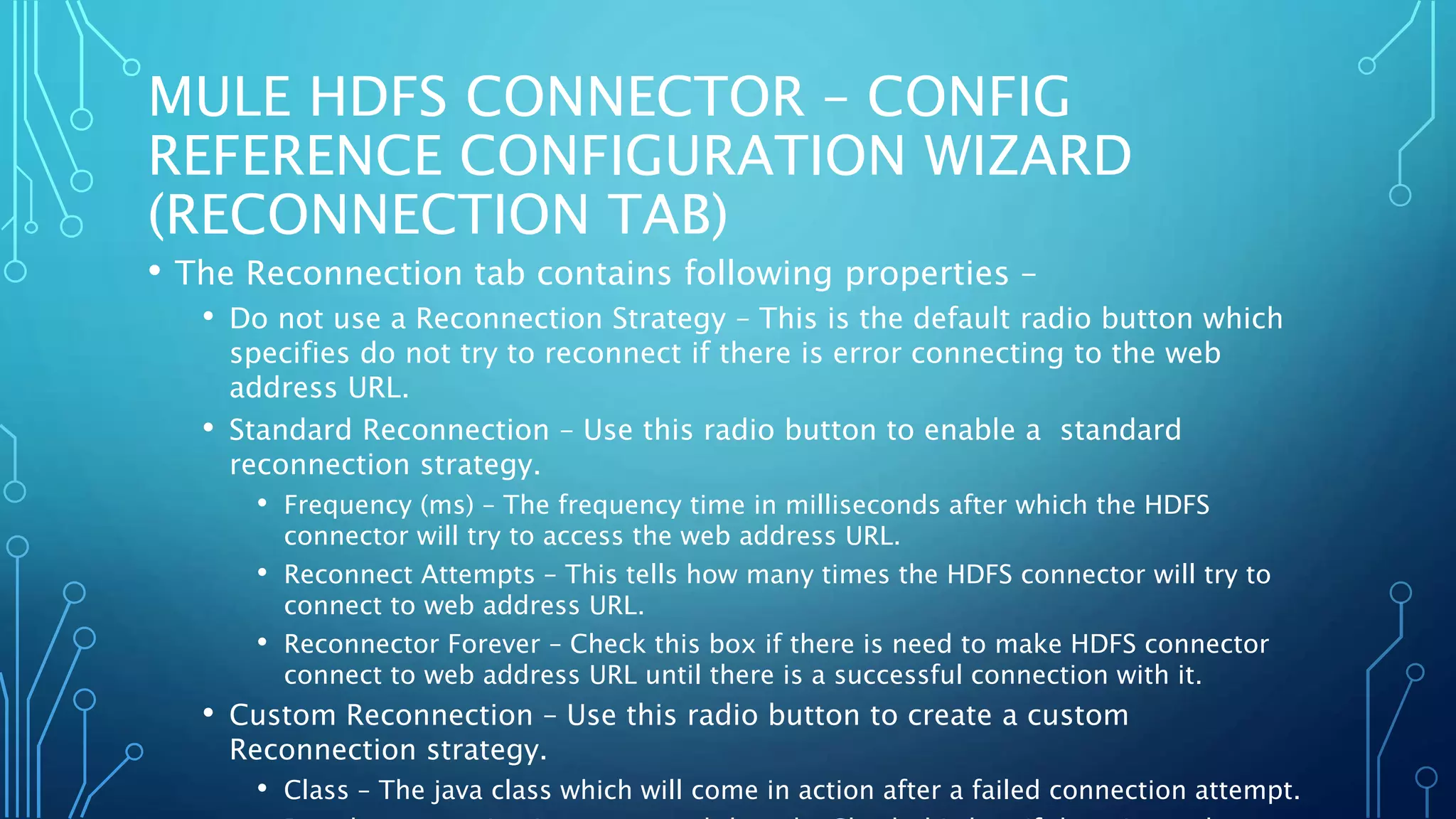 MULE HDFS CONNECTOR – CONFIG
REFERENCE CONFIGURATION WIZARD
(RECONNECTION TAB)
• The Reconnection tab contains following properties –
• Do not use a Reconnection Strategy – This is the default radio button which
specifies do not try to reconnect if there is error connecting to the web
address URL.
• Standard Reconnection – Use this radio button to enable a standard
reconnection strategy.
• Frequency (ms) – The frequency time in milliseconds after which the HDFS
connector will try to access the web address URL.
• Reconnect Attempts – This tells how many times the HDFS connector will try to
connect to web address URL.
• Reconnector Forever – Check this box if there is need to make HDFS connector
connect to web address URL until there is a successful connection with it.
• Custom Reconnection – Use this radio button to create a custom
Reconnection strategy.
• Class – The java class which will come in action after a failed connection attempt.
 