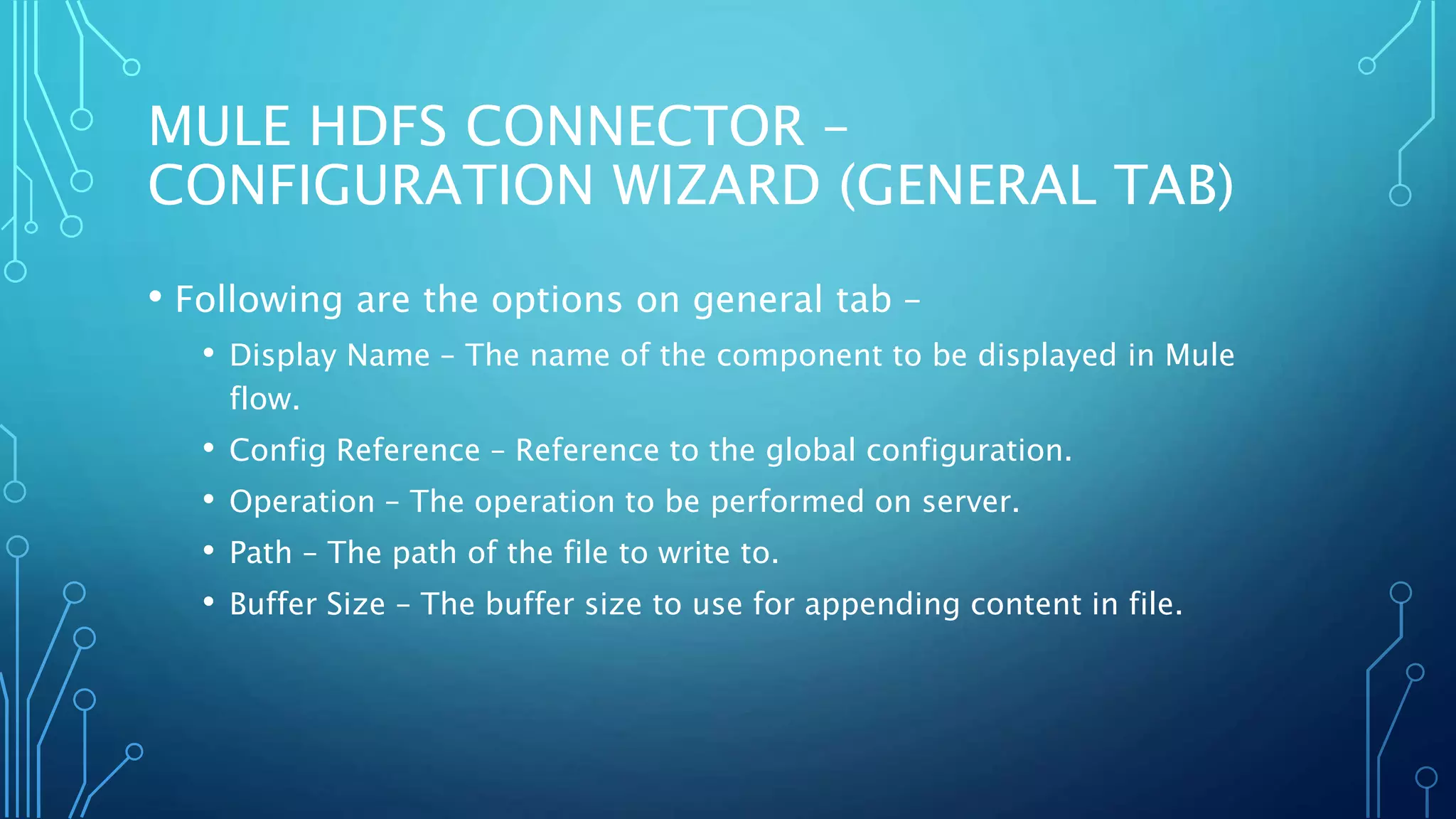 MULE HDFS CONNECTOR –
CONFIGURATION WIZARD (GENERAL TAB)
• Following are the options on general tab –
• Display Name – The name of the component to be displayed in Mule
flow.
• Config Reference – Reference to the global configuration.
• Operation – The operation to be performed on server.
• Path – The path of the file to write to.
• Buffer Size – The buffer size to use for appending content in file.
 