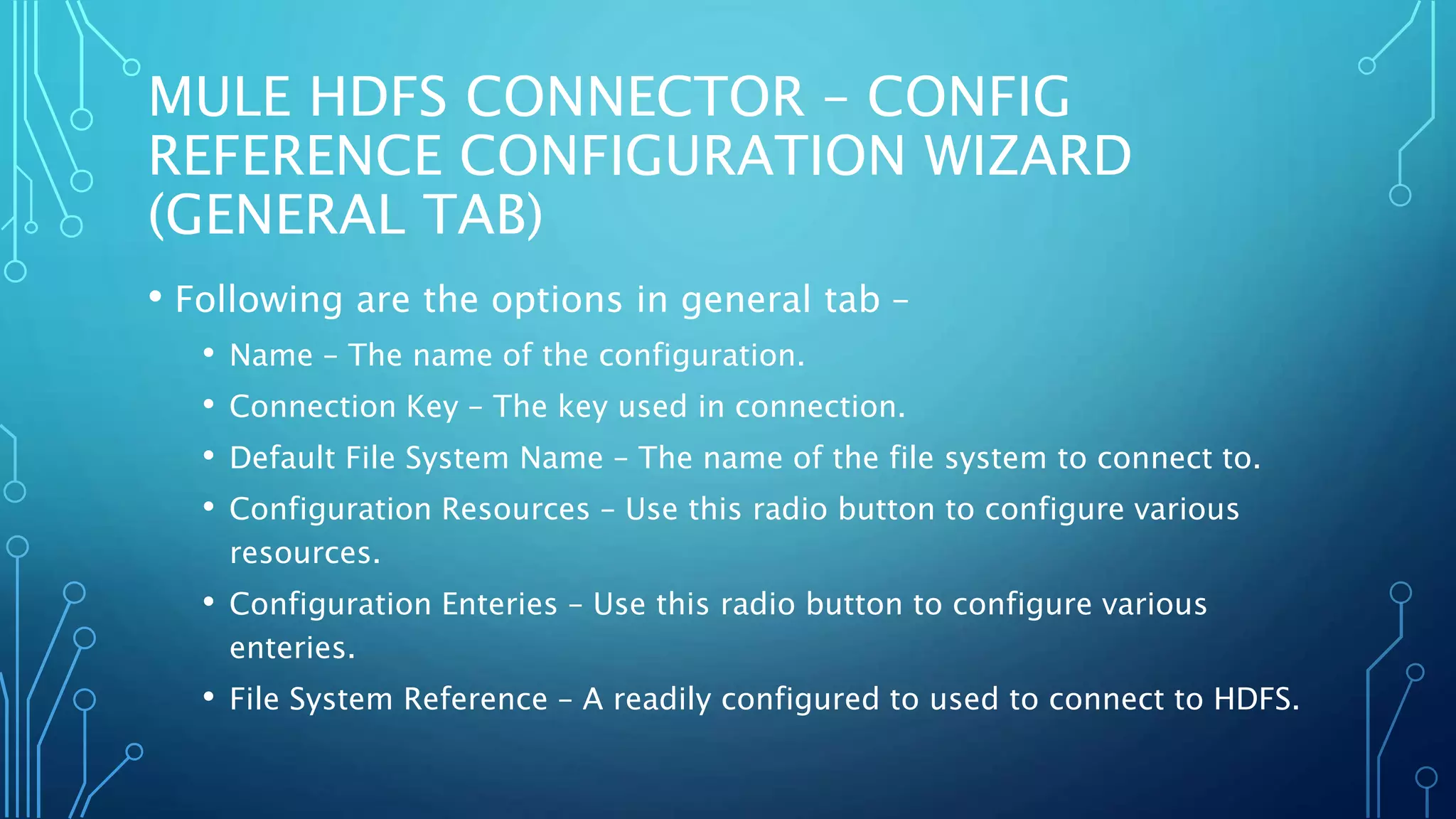 MULE HDFS CONNECTOR – CONFIG
REFERENCE CONFIGURATION WIZARD
(GENERAL TAB)
• Following are the options in general tab –
• Name – The name of the configuration.
• Connection Key – The key used in connection.
• Default File System Name – The name of the file system to connect to.
• Configuration Resources – Use this radio button to configure various
resources.
• Configuration Enteries – Use this radio button to configure various
enteries.
• File System Reference – A readily configured to used to connect to HDFS.
 