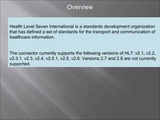 3
Overview
Health Level Seven International is a standards development organization
that has defined a set of standards for the transport and communication of
healthcare information.
The connector currently supports the following versions of HL7: v2.1, v2.2,
v2.3.1, v2.3, v2.4, v2.5.1, v2.5, v2.6. Versions 2.7 and 2.8 are not currently
supported.
 