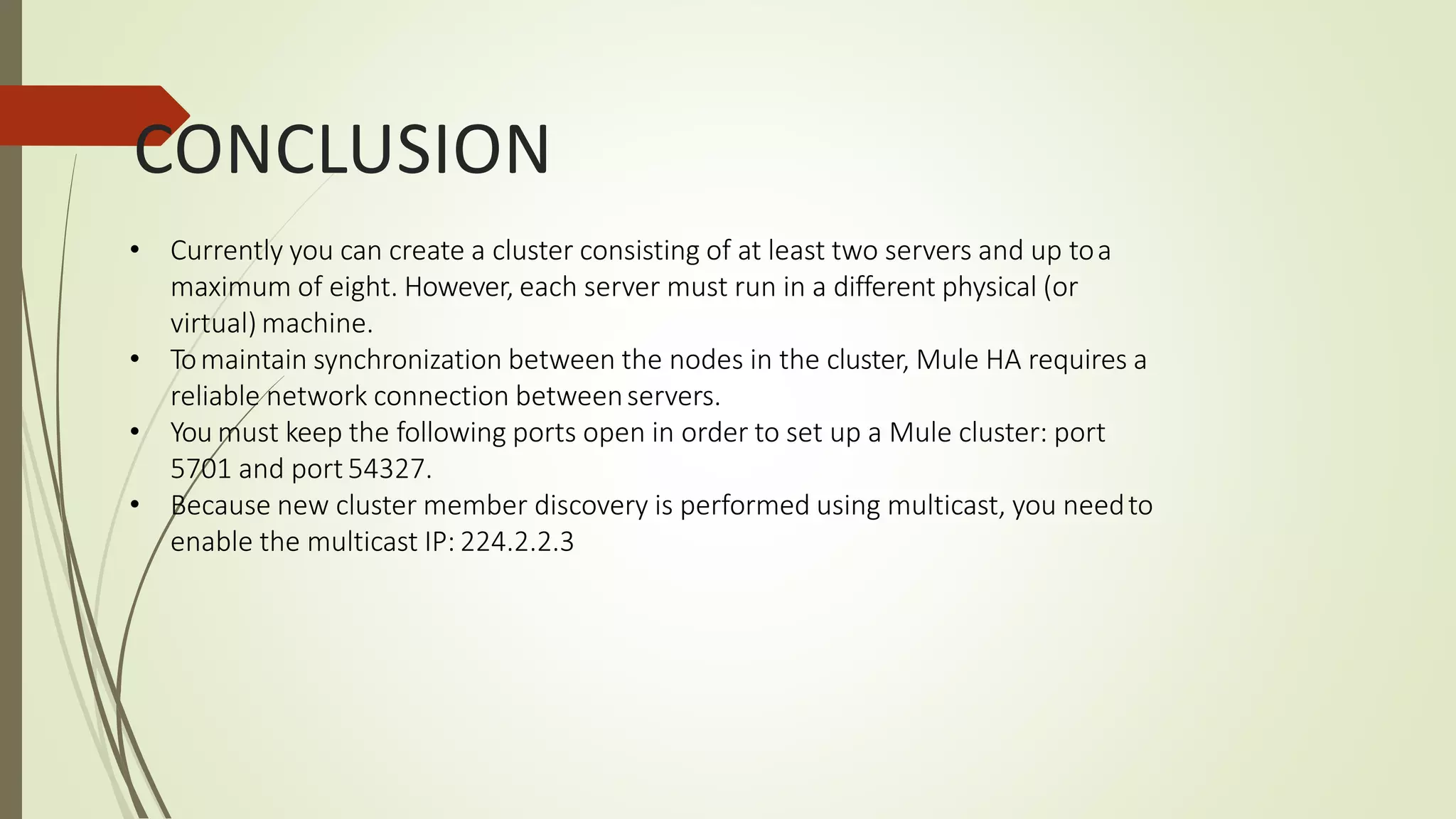 CONCLUSION
• Currently you can create a cluster consisting of at least two servers and up toa
maximum of eight. However, each server must run in a different physical (or
virtual) machine.
• Tomaintain synchronization between the nodes in the cluster, Mule HA requires a
reliable network connection betweenservers.
• You must keep the following ports open in order to set up a Mule cluster: port
5701 and port 54327.
• Because new cluster member discovery is performed using multicast, you needto
enable the multicast IP: 224.2.2.3
 