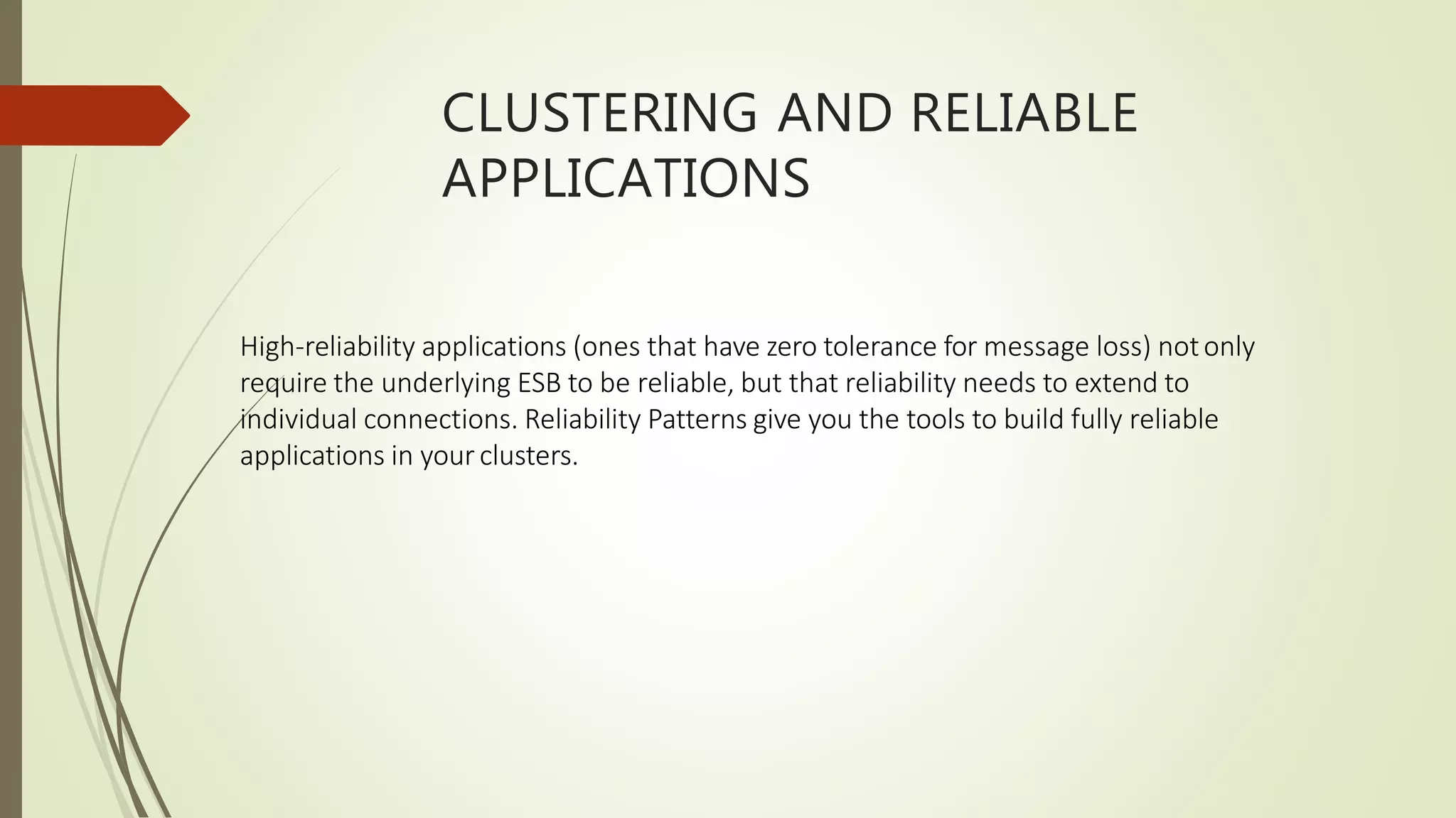 CLUSTERING AND RELIABLE
APPLICATIONS
High-reliability applications (ones that have zero tolerance for message loss) notonly
require the underlying ESB to be reliable, but that reliability needs to extend to
individual connections. Reliability Patterns give you the tools to build fully reliable
applications in your clusters.
 