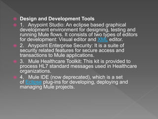  Design and Development Tools
 1. Anypoint Studio: An eclipse based graphical
development environment for designing, testing and
running Mule flows. It consists of two types of editors
for development: Visual editor and XML editor.
 2. Anypoint Enterprise Security: It is a suite of
security related features for secure access and
transactions to Mule applications.
 3. Mule Healthcare Toolkit: This kit is provided to
process HL7 standard messages used in Healthcare
organizations.
 4. Mule IDE (now deprecated), which is a set
of Eclipse plug-ins for developing, deploying and
managing Mule projects.
 