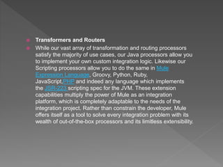  Transformers and Routers
 While our vast array of transformation and routing processors
satisfy the majority of use cases, our Java processors allow you
to implement your own custom integration logic. Likewise our
Scripting processors allow you to do the same in Mule
Expression Language, Groovy, Python, Ruby,
JavaScript,PHP and indeed any language which implements
the JSR-223 scripting spec for the JVM. These extension
capabilities multiply the power of Mule as an integration
platform, which is completely adaptable to the needs of the
integration project. Rather than constrain the developer, Mule
offers itself as a tool to solve every integration problem with its
wealth of out-of-the-box processors and its limitless extensibility.
 