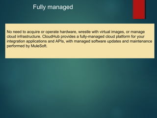 7
Fully managed
No need to acquire or operate hardware, wrestle with virtual images, or manage
cloud infrastructure. CloudHub provides a fully-managed cloud platform for your
integration applications and APIs, with managed software updates and maintenance
performed by MuleSoft.
 