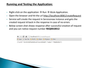 Running and Testing the Application:
 Right-click on the application  Run  Mule Application.
 Open the browser and hit the url http://localhost:8081/createRequest
 Service will create the request in Servicenow instance and gets the
created request id back in the response in case of no errors
 Below screen shot shows response after successful creation of request
and you can notice request number REQ0010012
 