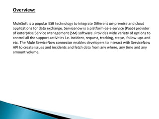 Overview:
MuleSoft is a popular ESB technology to integrate Different on-premise and cloud
applications for data exchange. Servicenow is a platform-as-a-service (PaaS) provider
of enterprise Service Management (SM) software. Provides wide variety of options to
control all the support activities i.e. Incident, request, tracking, status, follow-ups and
etc. The Mule ServiceNow connector enables developers to interact with ServiceNow
API to create issues and incidents and fetch data from any where, any time and any
amount volume.
 