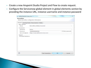  Create a new Anypoint Studio Project and Flow to create request.
 Configure the Servicenow global element in global elements section by
providing the instance URL, instance username and instance password
 