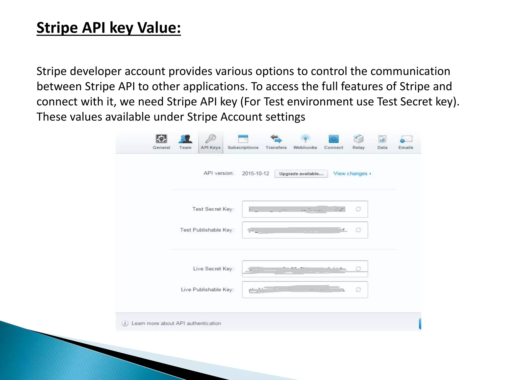 Stripe API key Value:
Stripe developer account provides various options to control the communication
between Stripe API to other applications. To access the full features of Stripe and
connect with it, we need Stripe API key (For Test environment use Test Secret key).
These values available under Stripe Account settings
 