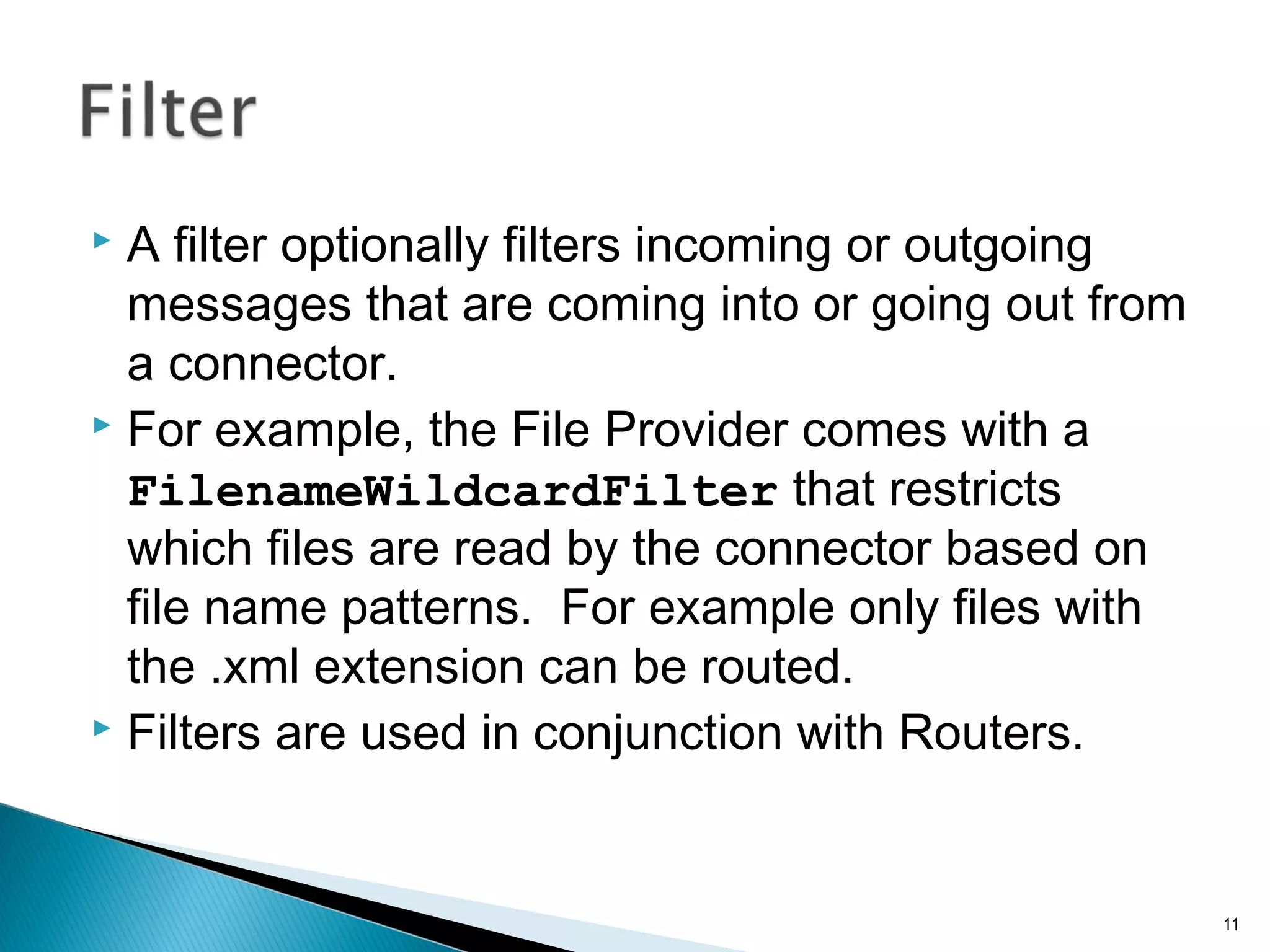  A filter optionally filters incoming or outgoing
messages that are coming into or going out from
a connector.
 For example, the File Provider comes with a
FilenameWildcardFilter that restricts
which files are read by the connector based on
file name patterns. For example only files with
the .xml extension can be routed.
 Filters are used in conjunction with Routers.
11
 