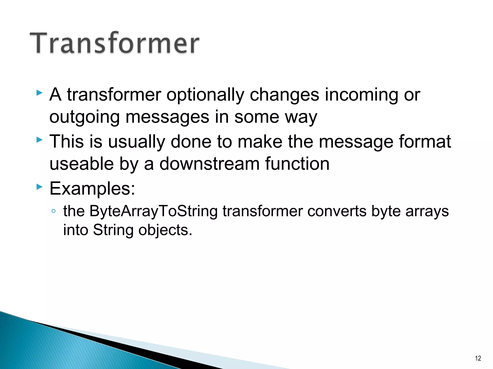  A transformer optionally changes incoming or
outgoing messages in some way
 This is usually done to make the message format
useable by a downstream function
 Examples:
◦ the ByteArrayToString transformer converts byte arrays
into String objects.
12
 