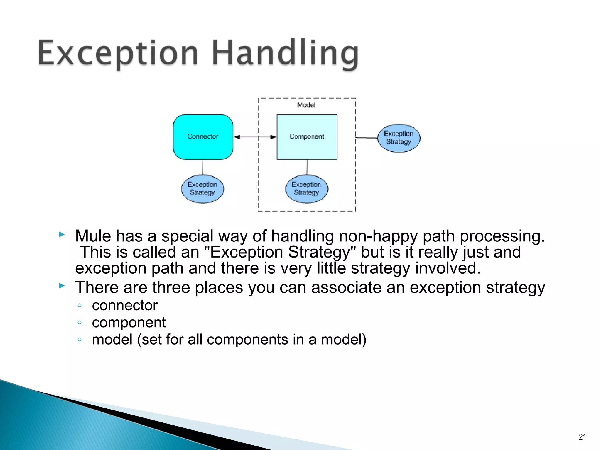  Mule has a special way of handling non-happy path processing.
This is called an "Exception Strategy" but is it really just and
exception path and there is very little strategy involved.
 There are three places you can associate an exception strategy
◦ connector
◦ component
◦ model (set for all components in a model)
21
 