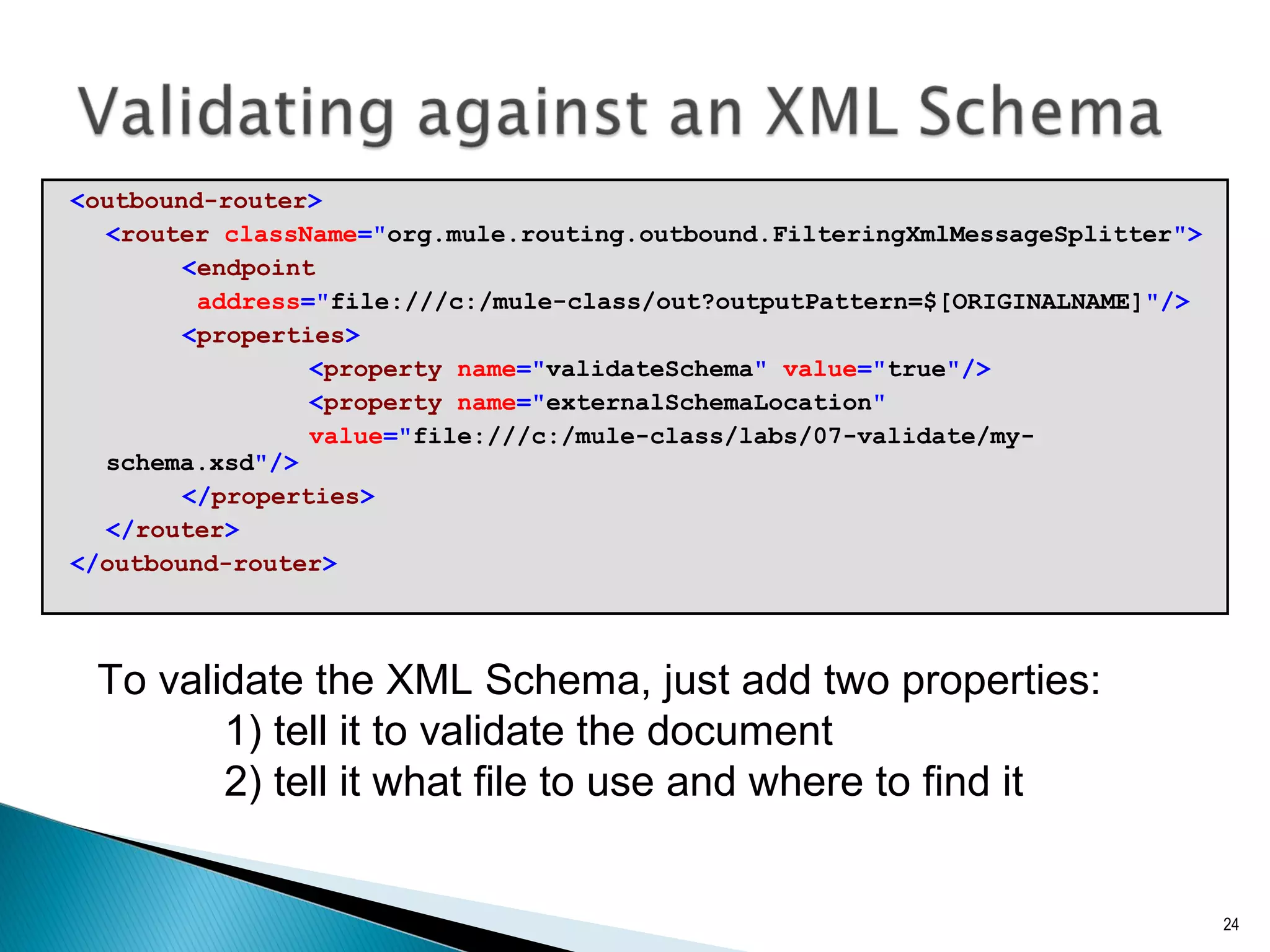 <outbound-router>
<router className="org.mule.routing.outbound.FilteringXmlMessageSplitter">
<endpoint
address="file:///c:/mule-class/out?outputPattern=$[ORIGINALNAME]"/>
<properties>
<property name="validateSchema" value="true"/>
<property name="externalSchemaLocation"
value="file:///c:/mule-class/labs/07-validate/my-
schema.xsd"/>
</properties>
</router>
</outbound-router>
24
To validate the XML Schema, just add two properties:
1) tell it to validate the document
2) tell it what file to use and where to find it
 